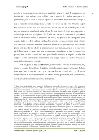 Lubenow, Jorge A. Sobre o método do discurso prático
Cadernos do PET Filosofia – Volume 2, Nº 3, 2011 ISSN 2178-5880
59
escolher a forma imperativa, o imperativo categórico assume o papel de um princípio de
justificação, o qual assinala como válidas todas as normas de conduta susceptíveis de
generalização, isto é, todos os seres de capacidade racional têm de ser capazes de desejar o
que se encontra moralmente justificado.
5
Este é o sentido de uma ética formalista. E, por
fim, universalista é uma ética que este princípio moral também tem validade geral, e não
exprime apenas as intuições de dada cultura de uma época. É neste fato pragmático e
universal que assenta o princípio da ética do discurso: apenas as regras morais que podem
obter a anuência de todos os indivíduos em causa, na qualidade de participantes num
discurso prático, podem reclamar validade. No caso das obrigações morais, a sua validade
está vinculada à condição de serem observadas de um modo geral enquanto base de uma
prática universal. Já em relação às argumentações, elas transcendem por si os universos
particulares, uma vez que, nos seus pressupostos pragmáticos, o teor normativo dos
pressupostos da ação comunicativa está generalizado, abstraído e ampliado, tendo sido
alargado a uma comunidade comunicativa que integra todos os sujeitos dotados de
capacidade de linguagem e de ação.
Por fim, pode-se dizer que Habermas, confrontando a ética do discurso com Kant,
amplia o conceito deontológico de prática, incluindo aqueles aspectos estruturais do bem
viver que, do ponto de vista geral da socialização comunicativa, se destacam
completamente da totalidade concreta das formas de vida particulares, sem que com isso,
incorra em dilemas metafísicos do neo-aristotelismo.
6
5 Kant tinha estabelecido que podemos fundamentar enunciados normativos através do imperativo
categórico, este que caracteriza como válidas as normas de ação generalizáveis. Aqui, vemos como Habermas
procura transcrever bem a idéia segundo a qual Kant não efetuou a transição para uma moral autônoma de
uma forma suficientemente conseqüente; apresentou o imperativo categórico como resposta à questão
concreta “o que devo fazer?”, mas não se flagrou de que a passagem para os problemas de fundamentação
implicava ao mesmo tempo uma separação rígida entre as questões de fundamentação de normas e as da sua
aplicação. O imperativo categórico não pode ser entendido como lei ética possível de aplicação imediata em
máximas e ações; ele é antes uma proposta de interpretação do ponto de vista da imparcialidade que permite a
avaliação da validade das normas. Kant acreditava que a razão prática só se tornava verdadeiramente
consciência de si própria enquanto instância verificadora de normas, acabando por coincidir coma
moralidade. A interpretação que Habermas faz do imperativo categórico em termos da teoria do discurso
deixa entrever a unilateralidade de uma teoria que se ocupa exclusivamente com questões de fundamentação.
6 Na ética do discurso de Habermas, o método da argumentação moral substitui o imperativo categórico,
formulando o princípio “D”. A ética do discurso submete o princípio de universalização kantiano a uma
dupla transformação: a) substitui o imperativo categórico por um processo de argumentação moral,
introduzindo o princípio «D» (“Somente podem pretender ter validade aquelas normas capazes de obter a o
assentimento de todos os indivíduos envolvidos como participante de um discurso prático”), e b) o
imperativo categórico passa a ser o princípio de universalização em “U”, isto é, uma regra de argumentação
do discurso prático, formulada do seguinte modo: numa norma ética e válida, jusstificada, quando puderem
ser aceitas consensualmente, sem coação, todas as conseqüências que advirão para os intereses concretos dos
indivíduos que pautarem o seu comportamento por ela. Portanto, a norma constitui um interesse, um ponto
de vista generalizável. Cf. Habermas. Comentários à ética do discurso, p. 16
 