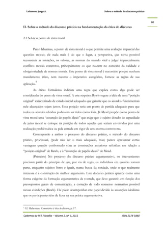 Lubenow, Jorge A. Sobre o método do discurso prático
Cadernos do PET Filosofia – Volume 2, Nº 3, 2011 ISSN 2178-5880
60
II. Sobre o método do discurso prático na fundamentação da ética do discurso
2.1 Sobre o ponto de vista moral
Para Habermas, o ponto de vista moral é o que permite uma avaliação imparcial das
questões morais; ele nada mais é do que o lugar, a perspectiva, que torna possível
reconstruir as intuições, os valores, as normas do mundo vital e julgar imparcialmente
conflitos morais concretos, principalmente os que nascem no contexto da validade e
obrigatoriedade de normas morais. Este ponto de vista moral é necessário porque nenhum
mandamento ético, nem mesmo o imperativo categórico, fornece as regras de sua
aplicação.
7
As éticas formalistas indicam uma regra que explica como algo pode ser
considerado do ponto de vista moral. A este respeito, Rawls sugere a idéia de uma “posição
original” caracterizada de estado inicial adequado que garante que os acordos fundamentais
nele alcançados sejam justos. Esta posição seria um ponto de partida adequado para que
todos os acordos obtidos pudessem ser tidos como leais. Já Mead propõe como ponto de
vista moral uma “assunção de papéis ideais” que exige que o sujeito dotado de capacidade
de juízo moral se coloque na posição de todos aqueles que seriam envolvidos por uma
realização problemática ou pela entrada em vigor de uma norma controversa.
Contrapondo a ambos o processo do discurso prático, o método do discurso
prático, processual, (pode não ser o mais adequado, mas) parece apresentar certas
vantagens quando confrontado com as construções anteriores referidas: em relação a
“posição original” de Rawls, e à “assunção de papéis ideais” de Mead.
(Primeiro) No processo do discurso prático argumentativo, os intervenientes
precisam partir do princípio de que, por via de regra, os indivíduos em questão tomam
parte, enquanto sujeitos livres e iguais, numa busca da verdade, onde o que realmente
interessa é a construção do melhor argumento. Este discurso prático aparece como uma
forma exigente da formação argumentativa da vontade, que deve garantir, em função dos
pressupostos gerais de comunicação, a correção de todo consenso normativo possível
nessas condições (Rawls). Ele pode desempenhar este papel devido às assunções idealistas
que os participantes têm de fazer na sua prática argumentativa.
7 Cf. Habermas. Comentários à ética do discurso, p. 17.
 