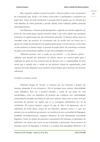 Lubenow, Jorge A. Sobre o método do discurso prático
Cadernos do PET Filosofia – Volume 2, Nº 3, 2011 ISSN 2178-5880
61
Mas, (segundo) também é possível conceber o discurso prático como um processo
de comunicação que, devido a sua forma, exorta todos os participantes a assumirem um
papel ideal. Assim, ele pode transformar a assunção ideal de papéis, que era efetuada por
cada indivíduo de forma particular e privada (Mead), numa realização pública, praticada
intersubjetivamente.
Em Habermas, o discurso pode desempenhar o papel de um método explicativo do
ponto de vista moral, graças aquelas assunções ideais a que todos aqueles que participam
seriamente na argumentação têm que efetivamente proceder. O discurso prático pode ser
entendido como um processo de comunicação que, de acordo com sua forma, isto é,
apenas em virtude de pressupostos de argumentações gerais e incontornáveis, exorta todos
os intervenientes, ao mesmo tempo, à assunção de papéis ideais. Ele transforma a assunção
de papéis num acontecimento público em que todos participam em conjunto.
Habermas procura, com o auxílio de um método – o do discurso prático -
sublinhar uma questão que permanece em aberto: trata-se aos motivos pelos quais a
explicação do ponto de vista moral da ética do discurso, isto é, a imparcialidade do juízo
moral, que é tentada com o auxílio de um processo formal de argumentação, pode
expressar de modo adequado nossas situações morais básicas, que constituem um elemento
substancial.
2.2 Sobre as intuições morais
Habermas designa de “morais” as intuições que nos informam a respeito das
maneiras adequadas de nos portarmos, a fim de proteger nossa extrema vulnerabilidade
como indivíduos. Para ele, é possível entender a moral, de um ponto de vista
antropológico, como um dispositivo de proteção que compensa essa vulnerabilidade
estruturalmente instalada nas formas de vida sócio-culturais. Nesse caso, os seres vivos que
necessitam de proteção são aqueles que só se conseguem individualizar por via da
socialização. Os sujeitos humanos capazes de agir, de falar e de argumentar, não se
individuam de modo direto, através de um dispositivo genético (como é o caso dos
animais), mas na medida em que passam a ser membros de uma comunidade de linguagem,
partilhada intersubjetivamente, enquanto elementos de uma determinada comunidade
lingüística. Assim, no âmbito dos processos comunicativos de formação, as identidades do
individual e do coletivo são coevas na sua constituição e preservação. Neste processo de
formação através da linguagem, se formam e se mantêm duas identidades diferentes: a do
 