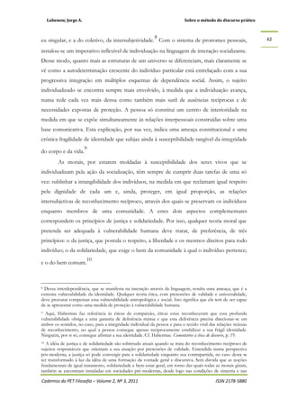 Lubenow, Jorge A. Sobre o método do discurso prático
Cadernos do PET Filosofia – Volume 2, Nº 3, 2011 ISSN 2178-5880
62
eu singular, e a do coletivo, da intersubjetividade.
8
Com o sistema de pronomes pessoais,
instalou-se um imperativo inflexível de individuação na linguagem de interação socializante.
Desse modo, quanto mais as estruturas de um universo se diferenciam, mais claramente se
vê como a autodeterminação crescente do indivíduo particular está entrelaçado com a sua
progressiva integração em múltiplos esquemas de dependência social. Assim, o sujeito
individualizado se encontra sempre mais envolvido, à medida que a individuação avança,
numa rede cada vez mais densa como também mais sutil de ausências recíprocas e de
necessidades expostas de proteção. A pessoa só constitui um centro de interioridade na
medida em que se expõe simultaneamente às relações interpessoais construídas sobre uma
base comunicativa. Esta explicação, por sua vez, indica uma ameaça constitucional e uma
crônica fragilidade de identidade que subjaz ainda à susceptibilidade tangível da integridade
do corpo e da vida.
9
As morais, por estarem moldadas à susceptibilidade dos seres vivos que se
individualizam pela ação da socialização, têm sempre de cumprir duas tarefas de uma só
vez: sublinhar a intangibilidade dos indivíduos, na medida em que reclamam igual respeito
pela dignidade de cada um e, ainda, proteger, em igual proporção, as relações
intersubjetivas de reconhecimento recíproco, através dos quais se preservam os indivíduos
enquanto membros de uma comunidade. A estes dois aspectos complementares
correspondem os princípios de justiça e solidariedade. Por isso, qualquer teoria moral que
pretenda ser adequada à vulnerabilidade humana deve tratar, de preferência, de três
princípios: o da justiça, que postula o respeito, a liberdade e os mesmos direitos para todo
indivíduo; o da solidariedade, que exige o bem da comunidade à qual o indivíduo pertence;
e o do bem comum.
10
8 Dessa interdependência, que se manifesta na interação através da linguagem, resulta uma ameaça, que é a
extrema vulnerabilidade da identidade. Qualquer teoria ética, com pretensões de validade e universalidade,
deve procurar compensar essa vulnerabilidade antropológica e social. Isto significa que ela tem de ser capaz
de se apresentar como uma medida de proteção à vulnerabilidade humana.
9 Aqui, Habermas faz referência às éticas da compaixão, éticas estas reconheceram que essa profunda
vulnerabilidade obriga a uma garantia de deferência mútua e que esta deferência precisa direcionar-se em
ambos os sentidos, no caso, para a integridade individual da pessoa e para o tecido vital das relações mútuas
de reconhecimento, no qual a pessoa consegue apenas reciprocamente estabilizar a sua frágil identidade.
Ninguém, por si só, consegue afirmar a sua identidade. Cf. Habermas. Comentários à ética do discurso, p. 19.
10 A idéia de justiça e de solidariedade são sobretudo atuais quando se trata do reconhecimento recíproco de
sujeitos responsáveis que orientam a sua atuação por pretensões de validade. Entendida numa perspectiva
pós-moderna, a justiça só pode convergir para a solidariedade enquanto sua contrapartida, no caso desta se
ter transformado à luz da idéia de uma formação da vontade geral e discursiva. Sem dúvida que as noções
fundamentais de igual tratamento, solidariedade e bem-estar geral, em torno das quais todas as morais giram,
também se encontram instaladas em sociedades pré-modernas, desde logo nas condições de simetria e nas
 