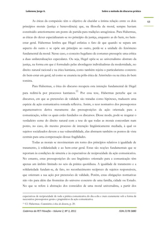 Lubenow, Jorge A. Sobre o método do discurso prático
Cadernos do PET Filosofia – Volume 2, Nº 3, 2011 ISSN 2178-5880
63
As éticas da compaixão têm o objetivo de elucidar a íntima relação entre os dois
princípios morais (justiça e benevolência) que, na filosofia da moral, sempre haviam
constituído anteriormente um ponto de partida para tradições antagônicas. Para Habermas,
as éticas do dever especializaram-se no princípio da justiça, enquanto as do bem, no bem-
estar geral. Habermas lembra que Hegel enfatiza o fato de que quando se separa um
aspecto do outro e se opõe um princípio ao outro, perde-se a unidade do fenômeno
fundamental da moral. Nesse caso, o conceito hegeliano de costumes pressupõe uma crítica
a duas unilateralizações especulares. Ou seja, Hegel opõe-se ao universalismo abstrato da
justiça, na forma em que é formulado pelas abordagens individualistas da modernidade, no
direito natural racional e na ética kantiana, como também rejeita o particularismo concreto
do bem-estar em geral, tal como se enuncia na pólis-ética de Aristóteles ou na ética do bem
tomista.
Para Habermas, a ética do discurso recupera esta intenção fundamental de Hegel
para redimi-la por processos kantianos.
11
Por essa tese, Habermas percebe que os
discursos, em que as pretensões de validade são tratadas como hipóteses, traduzem uma
espécie de ação comunicativa tornada reflexiva. Assim, o teor normativo dos pressupostos
argumentativos deriva meramente das pressuposições da ação orientada para a
comunicação, sobre os quais estão fundados os discursos. Desse modo, pode-se resgatar o
verdadeiro cerne do direito natural com a tese de que todas as morais concordam num
ponto, no caso, do mesmo processo de interação lingüisticamente mediada, à qual os
sujeitos socializados devem a sua vulnerabilidade, elas abstraem também os pontos de vista
centrais para uma compensação dessas fragilidades.
Todas as morais se movimentam em torno dos princípios relativos à igualdade de
tratamento, à solidariedade e ao bem-estar geral. Estas são noções fundamentais que se
reportam às condições de simetria e às expectativas de reciprocidade da ação comunicativa.
No entanto, estas pressuposições do uso lingüístico orientado para a comunicação têm
apenas um âmbito limitado no seio da prática quotidiana. A igualdade de tratamento e a
solidariedade fundam-se, de fato, no reconhecimento recíproco de sujeitos responsáveis,
que orientam a sua ação por pretensões de validade. Porém, estas obrigações normativas
não vão para além das fronteiras do universo concreto de uma família, cidade ou Estado.
No que se refere à abstração dos conteúdos de uma moral universalista, a partir dos
expectativas de reciprocidade de toda a prática comunicativa do dia-a-dia e mais exatamente sob a forma de
necessários pressupostos gerais e pragmáticos da ação comunicativa.
11 Cf. Habermas. Comentários à ética do discurso, p. 20.
 
