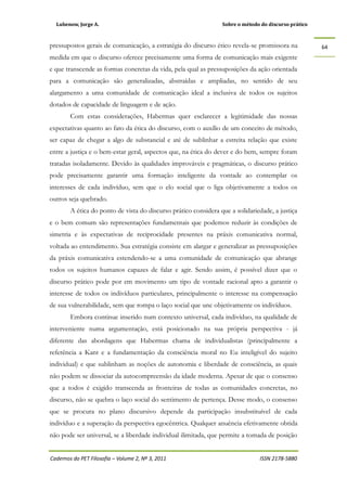 Lubenow, Jorge A. Sobre o método do discurso prático
Cadernos do PET Filosofia – Volume 2, Nº 3, 2011 ISSN 2178-5880
64
pressupostos gerais de comunicação, a estratégia do discurso ético revela-se promissora na
medida em que o discurso oferece precisamente uma forma de comunicação mais exigente
e que transcende as formas concretas da vida, pela qual as pressuposições da ação orientada
para a comunicação são generalizadas, abstraídas e ampliadas, no sentido de seu
alargamento a uma comunidade de comunicação ideal a inclusiva de todos os sujeitos
dotados de capacidade de linguagem e de ação.
Com estas considerações, Habermas quer esclarecer a legitimidade das nossas
expectativas quanto ao fato da ética do discurso, com o auxílio de um conceito de método,
ser capaz de chegar a algo de substancial e até de sublinhar a estreita relação que existe
entre a justiça e o bem-estar geral, aspectos que, na ética do dever e do bem, sempre foram
tratadas isoladamente. Devido às qualidades improváveis e pragmáticas, o discurso prático
pode precisamente garantir uma formação inteligente da vontade ao contemplar os
interesses de cada indivíduo, sem que o elo social que o liga objetivamente a todos os
outros seja quebrado.
A ética do ponto de vista do discurso prático considera que a solidariedade, a justiça
e o bem comum são representações fundamentais que podemos reduzir às condições de
simetria e às expectativas de reciprocidade presentes na práxis comunicativa normal,
voltada ao entendimento. Sua estratégia consiste em alargar e generalizar as pressuposições
da práxis comunicativa estendendo-se a uma comunidade de comunicação que abrange
todos os sujeitos humanos capazes de falar e agir. Sendo assim, é possível dizer que o
discurso prático pode por em movimento um tipo de vontade racional apto a garantir o
interesse de todos os indivíduos particulares, principalmente o interesse na compensação
de sua vulnerabilidade, sem que rompa o laço social que une objetivamente os indivíduos.
Embora continue inserido num contexto universal, cada indivíduo, na qualidade de
interveniente numa argumentação, está posicionado na sua própria perspectiva - já
diferente das abordagens que Habermas chama de individualistas (principalmente a
referência a Kant e a fundamentação da consciência moral no Eu inteligível do sujeito
individual) e que sublinham as noções de autonomia e liberdade de consciência, as quais
não podem se dissociar da autocompreensão da idade moderna. Apesar de que o consenso
que a todos é exigido transcenda as fronteiras de todas as comunidades concretas, no
discurso, não se quebra o laço social do sentimento de pertença. Desse modo, o consenso
que se procura no plano discursivo depende da participação insubstituível de cada
indivíduo e a superação da perspectiva egocêntrica. Qualquer anuência efetivamente obtida
não pode ser universal, se a liberdade individual ilimitada, que permite a tomada de posição
 