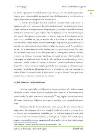 Lubenow, Jorge A. Sobre o método do discurso prático
Cadernos do PET Filosofia – Volume 2, Nº 3, 2011 ISSN 2178-5880
65
em relação a pretensões de validade passíveis de crítica, não for uma realidade; em outras
palavras: sem a empatia solidária que permite a cada indivíduo projetar-se nos outros não se
poderá chegar a uma solução passível de anuência geral.
O método de formação discursiva contempla a estreita relação entre ambos os
aspectos, a saber, entre a autonomia dos indivíduos inalienáveis e a sua inserção em formas
de vida partilhadas intersubjetivamente. Enquanto que, por um lado, a igualdade de direitos
de todos os indivíduos e o igual respeito pela sua dignidade pessoal são suportados por
uma rede de relacionamento interpessoal e por relações recíprocas de reconhecimento, por
outro lado, a qualidade de vida em comum não só é avaliada em termos do grau de
solidariedade e do nível de bem-estar, mas também pela proporção em que os interesses do
indivíduo são uniformemente contemplados no plano do interesse geral. Por um lado, as
questões éticas não exigem uma cisão absoluta com a perspectiva egocêntrica. Elas estão,
sim, em relação com o telos da vida. Por outro lado, as outras pessoas, histórias de vida e
conjuntos de interesses só adquirem significado na medida em que estão irmanados ou
entretecidos, no quadro da nossa forma de vida partilhada intersubjetivamente, com a
identidade, a história de vida e o conjunto de interesses. O processo particular de formação
desenvolve-se num contexto de tradições partilhadas com outras pessoas. Também aqui a
identidade é cunhada por identidades coletivas e a história de vida está enraizada em
formas de vida de âmbito histórico. É nesta medida em que a vida que é boa (para mim)
também afeta as formas de vida que nos são comuns.
III. Ética kantiana e ética do discurso
Habermas empreendeu nos últimos anos - juntamente com Apel - uma tentativa de
reformular a teoria kantiana da moral, tendo em vista a questão da fundamentação de
normas através de meios da teoria da comunicação.
12
Aqui, importa-nos ressaltar as três
diferenças, indicadas por Habermas, que traçam a separação entre a ética do discurso e
Kant.
Primeiro: a ética do discurso abandona a teoria kantiana dos dois mundos: não se
apóia mais na distinção categorial entre o mundo do inteligível, ao qual pertencem o dever
e a vontade livre, e o mundo dos fenômenos, no qual podemos encontrar os estados de
coisas, os motivos meramente subjetivos e as instituições do Estado e da sociedade. Desse
modo, a necessidade como que transcendental, sob a qual os sujeitos direcionados para a
12 Cf. Habermas, Consciência moral e agir comunicativo. Tempo Brasileiro, 1989.
 