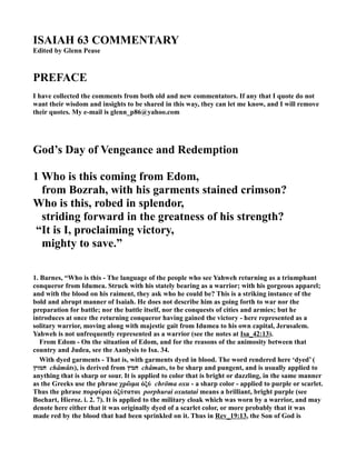 ISAIAH 63 COMME TARY
Edited by Glenn Pease
PREFACE
I have collected the comments from both old and new commentators. If any that I quote do not
want their wisdom and insights to be shared in this way, they can let me know, and I will remove
their quotes. My e-mail is glenn_p86@yahoo.com
God’s Day of Vengeance and Redemption
1 Who is this coming from Edom,
from Bozrah, with his garments stained crimson?
Who is this, robed in splendor,
striding forward in the greatness of his strength?
“It is I, proclaiming victory,
mighty to save.”
1. Barnes, “Who is this - The language of the people who see Yahweh returning as a triumphant
conqueror from Idumea. Struck with his stately bearing as a warrior; with his gorgeous apparel;
and with the blood on his raiment, they ask who he could be? This is a striking instance of the
bold and abrupt manner of Isaiah. He does not describe him as going forth to war nor the
preparation for battle; nor the battle itself, nor the conquests of cities and armies; but he
introduces at once the returning conqueror having gained the victory - here represented as a
solitary warrior, moving along with majestic gait from Idumea to his own capital, Jerusalem.
Yahweh is not unfrequently represented as a warrior (see the notes at Isa_42:13).
From Edom - On the situation of Edom, and for the reasons of the animosity between that
country and Judea, see the Aanlysis to Isa. 34.
With dyed garments - That is, with garments dyed in blood. The word rendered here ‘dyed’ (
‫חמוּץ‬ châmûts), is derived from ‫חמץ‬ châmats, to be sharp and pungent, and is usually applied to
anything that is sharp or sour. It is applied to color that is bright or dazzling, in the same manner
as the Greeks use the phrase χρῶµα ὀξύ chrōma oxu - a sharp color - applied to purple or scarlet.
Thus the phrase πορφύραι ὀξύταται porphurai oxutatai means a brilliant, bright purple (see
Bochart, Hieroz. i. 2. 7). It is applied to the military cloak which was worn by a warrior, and may
denote here either that it was originally dyed of a scarlet color, or more probably that it was
made red by the blood that had been sprinkled on it. Thus in Rev_19:13, the Son of God is
 