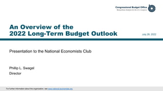 Presentation to the National Economists Club
July 28, 2022
Phillip L. Swagel
Director
An Overview of the
2022 Long-Term Budget Outlook
For further information about the organization, see www.national-economists.org.
 