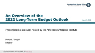 Presentation at an event hosted by the American Enterprise Institute
August 3, 2022
Phillip L. Swagel
Director
An Overview of the
2022 Long-Term Budget Outlook
For further information about the institute, see www.aei.org.
 