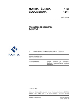 NORMA TÉCNICA                                                       NTC
COLOMBIANA                                                          1241

                                                                2007-08-29




PRODUCTOS DE MOLINERÍA.
GALLETAS




E:       FOOD PRODUCTS. MILLED PRODUCTS. COOKIES



CORRESPONDENCIA:


DESCRIPTORES:                       galleta; producto de panadería;
                                    producto a base de harina; producto
                                    alimenticio.




I.C.S.: 67.060

Editada por el Instituto Colombiano de Normas Técnicas y Certificación (ICONTEC)
Apartado 14237 Bogotá, D.C. - Tel. (571) 6078888 - Fax (571) 2221435



Prohibida su reproducción                                     Sexta actualización
                                                              Editada 2007-09-10
 
