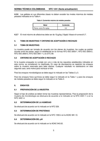 NORMA TÉCNICA COLOMBIANA                    NTC 1241 (Sexta actualización)

4.2.6 Las galletas en sus diferentes clases no deben exceder los niveles máximos de metales
pesados indicados en la Tabla 4.

                           Tabla 4. Contenido máximo de metales pesados


                                    Metal                   Contenido

                        Plomo, como Pb mg/kg                   0.2



4.2.7   El nivel máximo de aflatoxinas debe ser de 10 g/kg (10ppb) Véase el numeral 6.7.


5.      TOMA DE MUESTRAS Y CRITERIO DE ACEPTACIÓN O RECHAZO

5.1     TOMA DE MUESTRAS

La muestra puede ser tomada de acuerdo con los planes de muestreo, los cuales se podrán
acordar entre las partes, según lo establecido en la normas NTC-ISO 2859-1, NTC-ISO 2859-2,
NTC-ISO 2859-3, NTC-ISO 3951-1 y la GTC 99.

5.2     CRITERIO DE ACEPTACIÓN O RECHAZO

Si la muestra ensayada no cumple con uno o más de los requisitos establecidos indicados en
esta norma, se considerará no clasificada. En caso de discrepancia se repetirán los ensayos
sobre la muestra reservada para tales efectos. Cualquier resultado no satisfactorio en este
segundo caso, será motivo para rechazar el lote.

Para los ensayos microbiológicos se debe seguir lo indicado en las Tablas 2 y 3.

Para los ensayos físico químicos se debe seguir lo indicado en la Tabla 1 y para los ensayos
de metales pesados se debe seguir lo indicado en la Tabla 4.


6.      ENSAYOS

6.1     PREPARACIÓN DE LA MUESTRA

Según el tipo de análisis se deben tomar las muestras representativas. Para la preparación de la
muestra de microbiología se efectuara de acuerdo a lo indicado en la NTC 4491-1 o en la
NTC 4491-4.

6.2     DETERMINACIÓN DE LA HUMEDAD

Se efectuará de acuerdo con lo indicado en la NTC 529.

6.3     DETERMINACIÓN DE PROTEÍNAS

Se efectuará de acuerdo con lo indicado en la NTC 1556 ó en la AOAC 981.10.

6.4     DETERMINACIÓN DEL pH

Se efectuará de acuerdo con lo indicado en la AOAC 943.02.


                                                5
 