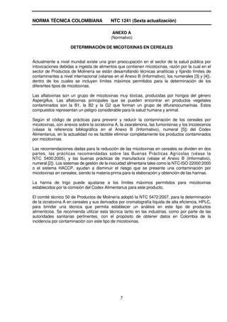 NORMA TÉCNICA COLOMBIANA                   NTC 1241 (Sexta actualización)

                                            ANEXO A
                                           (Normativo)

                    DETERMINACIÓN DE MICOTOXINAS EN CEREALES


Actualmente a nivel mundial existe una gran preocupación en el sector de la salud pública por
intoxicaciones debidas a ingesta de alimentos que contienen micotoxinas, razón por la cual en el
sector de Productos de Molinería se están desarrollando técnicas analíticas y fijando límites de
contaminantes a nivel internacional (véanse en el Anexo B (Informativo), los numerales [3] y [4]),
dentro de los cuales se incluyen límites máximos permitidos para la determinación de los
diferentes tipos de micotoxinas.

Las aflatoxinas son un grupo de micotoxinas muy tóxicas, producidas por hongos del género
Aspergillus. Las aflatoxinas principales que se pueden encontrar en productos vegetales
contaminados son la B1, la B2 y la G2 que forman un grupo de difuranocumarinas. Estos
compuestos representan un peligro considerable para la salud humana y animal.

Según el código de prácticas para prevenir y reducir la contaminación de los cereales por
micotoxinas, con anexos sobre la ocratoxina A, la zearalenona, las fumonisinas y los tricotecenos
(véase la referencia bibliográfica en el Anexo B (Informativo), numeral [5]) del Codex
Alimentarius, en la actualidad no es factible eliminar completamente los productos contaminados
por micotoxinas.

Las recomendaciones dadas para la reducción de las micotoxinas en cereales se dividen en dos
partes, las prácticas recomendadas sobre las Buenas Prácticas Agrícolas (véase la
NTC 5400:2005), y las buenas prácticas de manufactura (véase el Anexo B (Informativo),
numeral [2]). Los sistemas de gestión de la inocuidad alimentaria tales como la NTC-ISO 22000:2005
o el sistema HACCP, ayudan a disminuir el riesgo que se presente una contaminación por
micotoxinas en cereales, siendo la materia prima para la elaboración y obtención de las harinas.

La harina de trigo puede ajustarse a los límites máximos permitidos para micotoxinas
establecidos por la comisión del Codex Alimentarius para este producto.

El comité técnico 50 de Productos de Molinería adoptó la NTC 5472:2007, para la determinación
de la ocratoxina A en cereales y sus derivados por cromatografía líquida de alta eficiencia, HPLC,
para brindar una técnica que permita establecer un análisis en este tipo de productos
alimenticios. Se recomienda utilizar esta técnica tanto en las industrias, como por parte de las
autoridades sanitarias pertinentes, con el propósito de obtener datos en Colombia de la
incidencia por contaminación con este tipo de micotoxinas.




                                                7
 