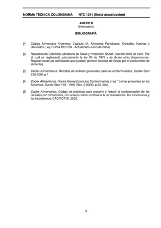 NORMA TÉCNICA COLOMBIANA                  NTC 1241 (Sexta actualización)

                                           ANEXO B
                                         (Informativo)

                                       BIBLIOGRAFÍA


[1]   Código Alimentario Argentino, Capítulo IX, Alimentos Farináceos- Cereales, Harinas y
      Derivados (Ley 18.284 18/07/69 - Actualizado Junio de 2004).

[2]   República de Colombia, Ministerio de Salud y Protección Social. Decreto 3075 de 1997. Por
      el cual se reglamenta parcialmente la ley 09 de 1979 y se dictan otras disposiciones.
      Regulan todas las actividades que puedan generar factores de riesgo por el consumidor de
      alimentos.

[3]   Codex Alimentarius. Métodos de análisis generales para los contaminantes. Codex Stan
      228-2004.p.1.

[4]   Codex Alimentarius. Norma General para los Contaminantes y las Toxinas presentes en los
      Alimentos. Codex Stan 193 - 1995 (Rev. 2-2006). p.35. 50.p.

[5]   Codex Alimentarius. Código de prácticas para prevenir y reducir la contaminación de los
      cereales por micotoxinas, con anexos sobre ocratoxina A, la zearalenona, las fumonisinas y
      los tricotecenos. CAC/RCP 51.2003.




                                               8
 
