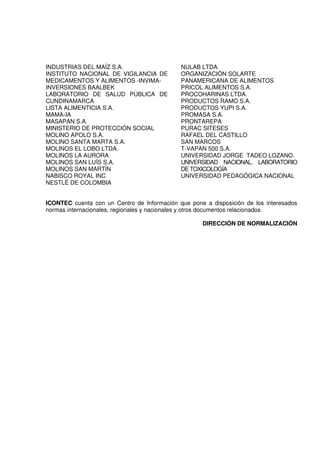 INDUSTRIAS DEL MAÍZ S.A.                     NULAB LTDA.
INSTITUTO NACIONAL DE VIGILANCIA DE          ORGANIZACIÓN SOLARTE
MEDICAMENTOS Y ALIMENTOS -INVIMA-            PANAMERICANA DE ALIMENTOS
INVERSIONES BAALBEK                          PRICOL ALIMENTOS S.A.
LABORATORIO DE SALUD PÚBLICA DE              PROCOHARINAS LTDA.
CUNDINAMARCA                                 PRODUCTOS RAMO S.A.
LISTA ALIMENTICIA S.A.                       PRODUCTOS YUPI S.A.
MAMA-IA                                      PROMASA S.A.
MASAPAN S.A.                                 PRONTAREPA
MINISTERIO DE PROTECCIÓN SOCIAL              PURAC SITESES
MOLINO APOLO S.A.                            RAFAEL DEL CASTILLO
MOLINO SANTA MARTA S.A.                      SAN MARCOS
MOLINOS EL LOBO LTDA.                        T-VAPAN 500 S.A.
MOLINOS LA AURORA                            UNIVERSIDAD JORGE TADEO LOZANO.
MOLINOS SAN LUÍS S.A.                        UNIVERSIDAD NACIONAL, LABORATORIO
MOLINOS SAN MARTÍN                           DE TOXICOLOGÍA
NABISCO ROYAL INC                            UNIVERSIDAD PEDAGÓGICA NACIONAL
NESTLÉ DE COLOMBIA


ICONTEC cuenta con un Centro de Información que pone a disposición de los interesados
normas internacionales, regionales y nacionales y otros documentos relacionados.

                                                    DIRECCIÓN DE NORMALIZACIÓN
 