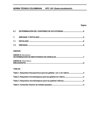 NORMA TÉCNICA COLOMBIANA                                      NTC 1241 (Sexta actualización)




                                                                                                                                    Página


6.7       DETERMINACIÓN DEL CONTENIDO DE AFLATOXINAS ...........................................6


7.        EMPAQUE Y ROTULADO ...............................................................................................6

7.1       ROTULADO ......................................................................................................................6

7.2       EMPAQUE.........................................................................................................................6


ANEXOS

ANEXO A (Normativo)
DETERMINACIÓN DE MICOTOXINAS EN CEREALES ........................................................7

ANEXO B (Informativo)
BIBLIOGRAFÍA........................................................................................................................8


TABLAS

Tabla 1. Requisitos fisicoquímicos para las galletas con o sin relleno...............................4

Tabla 2. Requisitos microbiológicos para las galletas sin relleno........................................4

Tabla 3. Requisitos microbiológicos para las galletas rellenas.........................................4

Tabla 4. Contenido máximo de metales pesados....................................................................5
 