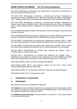 NORMA TÉCNICA COLOMBIANA                  NTC 1241 (Sexta actualización)

NTC 4519, Microbiología de alimentos. Guía General para el recuento de microorganismos.
Técnica de recuento de colonias a 35 °C.

NTC 4491-1:2005, Microbiología de alimentos y alimentos para animales. Preparación de
muestras para ensayo, suspensión inicial y diluciones decimales para análisis microbiológico.
Parte 1. Reglas generales para la preparación de la suspensión inicial y de diluciones decimales.

NTC 4491-4:2005, Microbiología de alimentos y alimentos para animales. Preparación de
muestras para ensayo, suspensión inicial y diluciones decimales para análisis microbiológico.
Parte 4. reglas especificas para la preparación de productos diferentes de leche, productos
lácteos.

NTC 4679:2006, Microbiología. Método horizontal para el recuento de Bacillus Cereus técnica de
recuento de colonias.

NTC 4779:2000, Microbiología de alimentos y alimentos para animales. Método horizontal para el
recuento de estafilococos coagulasa positivo -Staphylococcus Aureus y otras especies.

NTC-ISO 2859-1, Procedimientos de muestreo para inspección por atributos. Parte 1. Planes
de muestreo determinados por el Nivel Aceptable de Calidad -NAC- Para inspección lote a lote.

NTC-ISO 2859-2, Procedimientos de muestreo para inspección por atributos. Parte 2. Planes
de muestreo determinados para la Calidad Limite (CL) para la inspección de un lote aislado.

NTC-ISO 2859-3, Procedimientos de muestreo para inspección por atributos. Parte 3.
Procedimientos de muestreo intermitentes.

NTC-ISO 3951-1, Procedimientos de muestreo para inspección por variables. Parte 1.
Especificación para planes de muestreo simple clasificados por Nivel Aceptable de Calidad
(NAC) para inspección lote a lote para una característica de calidad única y un solo NAC.

Official Method AOAC, 943.02, pH of Flour (Potentiometric Method).

Official Method AOAC, 999.11, Lead, Cadmium, Copper, Iron and Zinc in Foods. Atomic
Absorption Spectrophotometry after Dry Ashing.

Official Method AOAC, 977.16, Sampling for Aflatoxins. Preparation for Sample Procedure.

Official Method AOAC, 981.10, Crude protein in meat.


3.     DEFINICIONES Y CLASIFICACIÓN

3.1    DEFINICIONES

Para efectos de esta norma se establecen las siguientes:

3.1.1 Galletas. Productos obtenidos mediante el horneo apropiado de una masa (líquida, sólida o
semi sólida), de las figuras formadas del amasado de derivados del trigo u otras farináceas, con
otros ingredientes aptos para el consumo humano.

3.1.2 Galletas de masa fermentada. Producto definido en el numeral 3.1.1 que ha sido sometido
a un proceso de fermentación.


                                               2
 