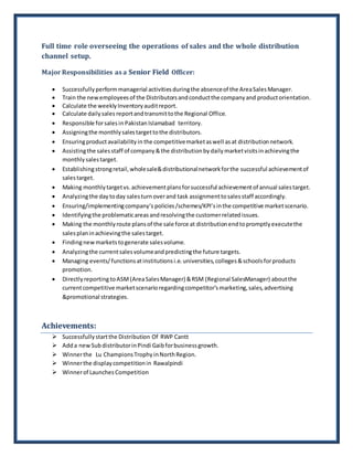 Full time role overseeing the operations of sales and the whole distribution
channel setup.
Major Responsibilities as a Senior Field Officer:
 Successfullyperformmanagerial activitiesduringthe absenceof the AreaSalesManager.
 Train the newemployeesof the Distributorsandconductthe companyand productorientation.
 Calculate the weeklyInventoryauditreport.
 Calculate dailysales reportandtransmittothe Regional Office.
 Responsible forsalesin Pakistan Islamabad territory.
 Assigningthe monthlysalestargettothe distributors.
 Ensuringproductavailabilityin the competitivemarketaswell asat distributionnetwork.
 Assistingthe salesstaff of company&the distributionbydailymarketvisitsinachievingthe
monthlysalestarget.
 Establishingstrongretail,wholesale&distributionalnetworkforthe successful achievementof
salestarget.
 Making monthlytargetvs.achievementplansforsuccessful achievementof annual salestarget.
 Analyzingthe daytoday salesturnoverand task assignmenttosalesstaff accordingly.
 Ensuring/implementingcompany‘s policies/schemes/KPI’sinthe competitive marketscenario.
 Identifyingthe problematicareasandresolvingthe customerrelatedissues.
 Making the monthlyroute plansof the sale force at distributionendtopromptlyexecutethe
salesplaninachievingthe salestarget.
 Findingnewmarketstogenerate salesvolume.
 Analyzingthe currentsalesvolumeandpredictingthe future targets.
 Managing events/functionsatinstitutionsi.e.universities,colleges&schoolsforproducts
promotion.
 Directlyreporting toASM(AreaSalesManager) &RSM (Regional SalesManager) aboutthe
currentcompetitive marketscenarioregardingcompetitor’smarketing,sales,advertising
&promotional strategies.
Achievements:
 Successfullystartthe Distribution Of RWP Cantt
 Adda newSubdistributorinPindi Gaibforbusinessgrowth.
 Winnerthe Lu ChampionsTrophyinNorthRegion.
 Winnerthe displaycompetitionin Rawalpindi
 Winnerof LaunchesCompetition
 