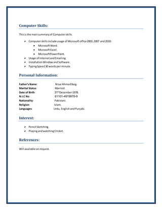 Computer Skills:
Thisis the mainsummaryof Computerskills.
 Computerskillsinclude usage of Microsoftoffice2003,2007 and2010:
 MicrosoftWord.
 MicrosoftExcel.
 MicrosoftPowerPoint.
 Usage of InternetandEmailing.
 InstallationWindowandSoftware.
 TypingSpeed30 wordsper minute.
Personal Information:
Father’sName: NisarAhmedBaig.
Marital Status: Married.
Date of Birth: 31st
December1978.
N.I.C No: 61101-4919970-9
Nationality: Pakistani.
Religion: Islam.
Languages: Urdu, EnglishandPunjabi.
Interest:
 Pencil Sketching.
 PlayingandwatchingCricket.
References:
Will available on request.
 