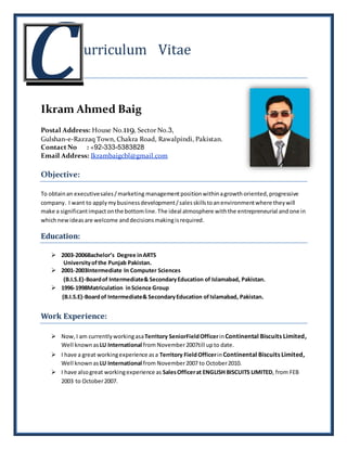 urriculum Vitae
Ikram Ahmed Baig
Postal Address: House No.119, Sector No.3,
Gulshan-e-Razzaq Town, Chakra Road, Rawalpindi, Pakistan.
Contact No : +92-333-5383828
Email Address: Ikrambaigcbl@gmail.com
Objective:
To obtainan executivesales/marketing managementposition withinagrowth oriented,progressive
company. I want to applymybusinessdevelopment/salesskillstoanenvironmentwhere theywill
make a significantimpactonthe bottomline.The ideal atmosphere withthe entrepreneurial and one in
whichnewideasare welcome anddecisionsmakingisrequired.
Education:
 2003-2006Bachelor’s Degree inARTS
Universityof the Punjab Pakistan.
 2001-2003Intermediate In Computer Sciences
(B.I.S.E)-Boardof Intermediate& SecondaryEducation of Islamabad, Pakistan.
 1996-1998Matriculation inScience Group
(B.I.S.E)-Boardof Intermediate& SecondaryEducation ofIslamabad, Pakistan.
Work Experience:
 Now, I am currentlyworkingasaTerritory SeniorFieldOfficerinContinental Biscuits Limited,
Well known asLU International from November2007till upto date.
 I have a great workingexperience asa Territory FieldOfficerinContinental Biscuits Limited,
Well knownas LU International from November2007 to October2010.
 I have alsogreat workingexperience as SalesOfficerat ENGLISH BISCUITS LIMITED, from FEB
2003 to October2007.
c
 