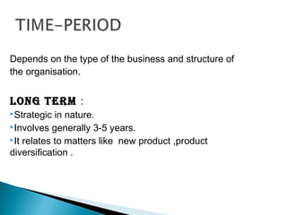 Depends on the type of the business and structure of
the organisation.
long terM :
Strategic in nature.
Involves generally 3-5 years.
It relates to matters like new product ,product
diversification .
 