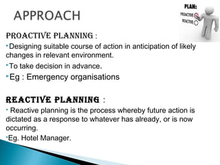 PROACTIVE PLANNING :
Designing suitable course of action in anticipation of likely
changes in relevant environment.
To take decision in advance.
Eg : Emergency organisations
REACTIVE PLANNING :
 Reactive planning is the process whereby future action is
dictated as a response to whatever has already, or is now
occurring.
Eg. Hotel Manager.
 