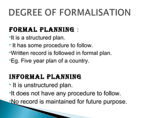 FORMAL PLANNING :
It is a structured plan.
 It has some procedure to follow.
Written record is followed in formal plan.
Eg. Five year plan of a country.
INFORMAL PLANNING
 It is unstructured plan.
It does not have any procedure to follow.
No record is maintained for future purpose.
 