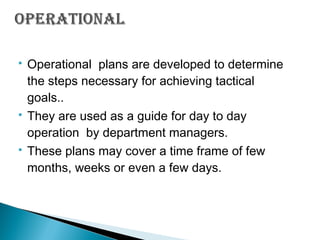  Operational plans are developed to determine
the steps necessary for achieving tactical
goals..
 They are used as a guide for day to day
operation by department managers.
 These plans may cover a time frame of few
months, weeks or even a few days.
 