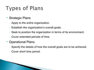  Strategic Plans
◦ Apply to the entire organization.
◦ Establish the organization’s overall goals.
◦ Seek to position the organization in terms of its environment.
◦ Cover extended periods of time.
 Operational Plans
◦ Specify the details of how the overall goals are to be achieved.
◦ Cover short time period.
 