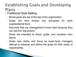  Traditional Goal Setting
◦ Broad goals are set at the top of the organization.
◦ Goals are then broken into sub-goals for each
organizational level.
◦ Assumes that top management knows best because they
can see the “big picture.”
◦ Goals are intended to direct, guide, and constrain from
above.
◦ Goals lose clarity and focus as lower-level managers
attempt to interpret and define the goals for their areas of
responsibility.
 