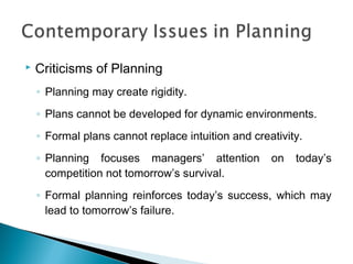  Criticisms of Planning
◦ Planning may create rigidity.
◦ Plans cannot be developed for dynamic environments.
◦ Formal plans cannot replace intuition and creativity.
◦ Planning focuses managers’ attention on today’s
competition not tomorrow’s survival.
◦ Formal planning reinforces today’s success, which may
lead to tomorrow’s failure.
 
