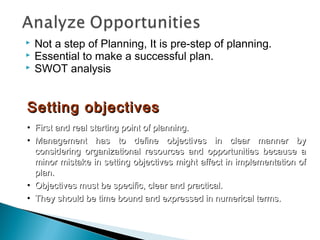  Not a step of Planning, It is pre-step of planning.
 Essential to make a successful plan.
 SWOT analysis
Setting objectivesSetting objectives
• First and real starting point of planning.First and real starting point of planning.
• Management has to define objectives in clear manner byManagement has to define objectives in clear manner by
considering organizational resources and opportunities because aconsidering organizational resources and opportunities because a
minor mistake in setting objectives might affect in implementation ofminor mistake in setting objectives might affect in implementation of
plan.plan.
• Objectives must be specific, clear and practical.Objectives must be specific, clear and practical.
• They should be time bound and expressed in numerical terms.They should be time bound and expressed in numerical terms.
 