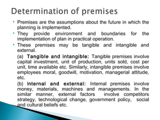  Premises are the assumptions about the future in which the
planning is implemented.
 They provide environment and boundaries for the
implementation of plan in practical operation.
 These premises may be tangible and intangible and
external.
(a) Tangible and intangible: Tangible premises involve
capital investment, unit of production, units sold, cost per
unit, time available etc. Similarly, intangible premises involve
employees moral, goodwill, motivation, managerial attitude,
etc.
(b) Internal and external: Internal premises involve
money, materials, machines and managements. In the
similar manner, external factors involve competitors
strategy, technological change, government policy, social
and cultural beliefs etc.
 