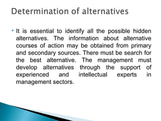  It is essential to identify all the possible hidden
alternatives. The information about alternative
courses of action may be obtained from primary
and secondary sources. There must be search for
the best alternative. The management must
develop alternatives through the support of
experienced and intellectual experts in
management sectors.
 