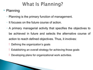  Planning
◦ Planning is the primary function of management.
◦ It focuses on the future course of action.
◦ A primary managerial activity that specifies the objectives to
be achieved in future and selects the alternative course of
action to reach defined objectives. Thus, it involves:
 Defining the organization’s goals
 Establishing an overall strategy for achieving those goals
 Developing plans for organizational work activities.
 