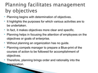  Planning begins with determination of objectives.
 It highlights the purposes for which various activities are to
be undertaken.
 In fact, it makes objectives more clear and specific.
 Planning helps in focusing the attention of employees on the
objectives or goals of enterprise.
 Without planning an organization has no guide.
 Planning compels manager to prepare a Blue-print of the
courses of action to be followed for accomplishment of
objectives.
 Therefore, planning brings order and rationality into the
organization.
 