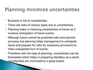  Business is full of uncertainties.
 There are risks of various types due to uncertainties.
 Planning helps in reducing uncertainties of future as it
involves anticipation of future events.
 Although future cannot be predicted with cent percent
accuracy but planning helps management to anticipate
future and prepare for risks by necessary provisions to
meet unexpected turn of events.
 Therefore with the help of planning, uncertainties can be
forecasted which helps in preparing standbys as a result,
uncertainties are minimized to a great extent.
 