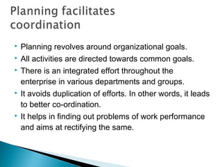  Planning revolves around organizational goals.
 All activities are directed towards common goals.
 There is an integrated effort throughout the
enterprise in various departments and groups.
 It avoids duplication of efforts. In other words, it leads
to better co-ordination.
 It helps in finding out problems of work performance
and aims at rectifying the same.
 