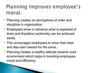 Planning creates an atmosphere of order and
discipline in organization.
 Employees know in advance what is expected of
them and therefore conformity can be achieved
easily.
 This encourages employees to show their best
and also earn reward for the same.
 Planning creates a healthy attitude towards work
environment which helps in boosting employees
moral and efficiency
 