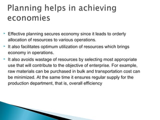  Effective planning secures economy since it leads to orderly
allocation of resources to various operations.
 It also facilitates optimum utilization of resources which brings
economy in operations.
 It also avoids wastage of resources by selecting most appropriate
use that will contribute to the objective of enterprise. For example,
raw materials can be purchased in bulk and transportation cost can
be minimized. At the same time it ensures regular supply for the
production department, that is, overall efficiency
 