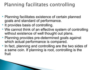  Planning facilitates existence of certain planned
goals and standard of performance.
 It provides basis of controlling.
 We cannot think of an effective system of controlling
without existence of well thought out plans.
 Planning provides pre-determined goals against
which actual performance is compared.
 In fact, planning and controlling are the two sides of
a same coin. If planning is root, controlling is the
fruit.
 