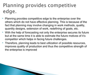  Planning provides competitive edge to the enterprise over the
others which do not have effective planning. This is because of the
fact that planning may involve changing in work methods, quality,
quantity designs, extension of work, redefining of goals, etc.
 With the help of forecasting not only the enterprise secures its future
but at the same time it is able to estimate the future motives of it’s
competitor which helps in facing future challenges.
 Therefore, planning leads to best utilization of possible resources,
improves quality of production and thus the competitive strength of
the enterprise is improved
 