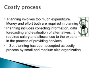   Planning involves too much expenditure.
Money and effort both are required in planning.
 Planning includes collecting information, data
forecasting and evaluation of alternatives. It
requires salary and allowances to the experts
in the process of providing services.
    So, planning has been accepted as costly
process by small and medium size organization
 