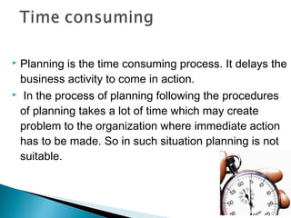  Planning is the time consuming process. It delays the
business activity to come in action.
 In the process of planning following the procedures
of planning takes a lot of time which may create
problem to the organization where immediate action
has to be made. So in such situation planning is not
suitable.
 