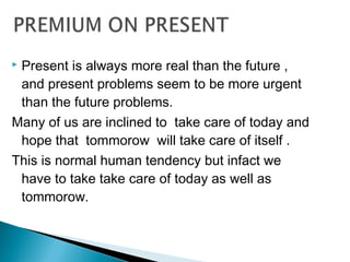  Present is always more real than the future ,
and present problems seem to be more urgent
than the future problems.
Many of us are inclined to take care of today and
hope that tommorow will take care of itself .
This is normal human tendency but infact we
have to take take care of today as well as
tommorow.
 