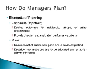  Elements of Planning
◦ Goals (also Objectives)
 Desired outcomes for individuals, groups, or entire
organizations
 Provide direction and evaluation performance criteria
◦ Plans
 Documents that outline how goals are to be accomplished
 Describe how resources are to be allocated and establish
activity schedules
 