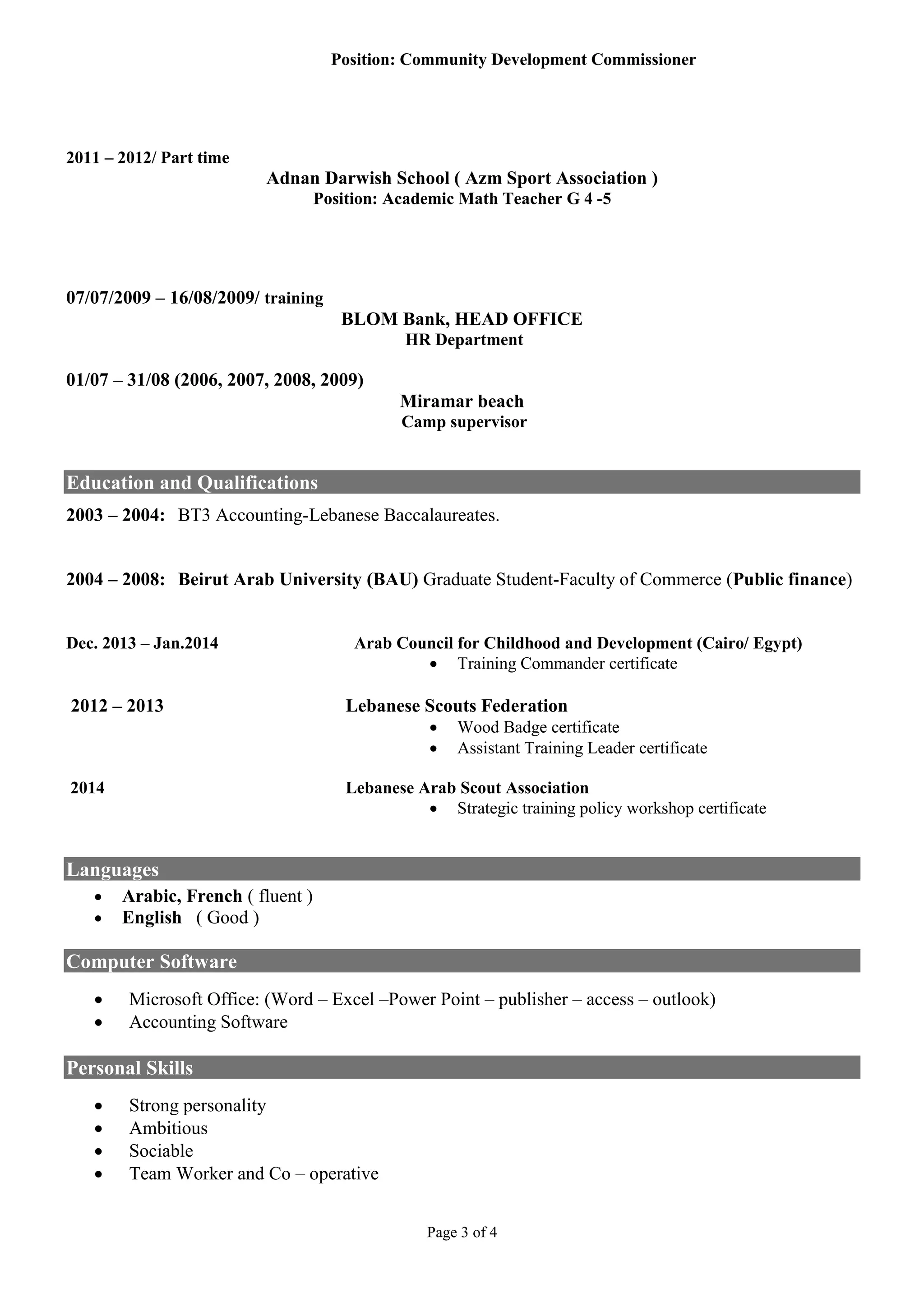 Page 3 of 4
Position: Community Development Commissioner
2011 – 2012/ Part time
Adnan Darwish School ( Azm Sport Association )
Position: Academic Math Teacher G 4 -5
07/07/2009 – 16/08/2009/ training
BLOM Bank, HEAD OFFICE
HR Department
01/07 – 31/08 (2006, 2007, 2008, 2009)
Miramar beach
Camp supervisor
Education and Qualifications
2003 – 2004: BT3 Accounting-Lebanese Baccalaureates.
2004 – 2008: Beirut Arab University (BAU) Graduate Student-Faculty of Commerce (Public finance)
Dec. 2013 – Jan.2014 Arab Council for Childhood and Development (Cairo/ Egypt)
 Training Commander certificate
2012 – 2013 Lebanese Scouts Federation
 Wood Badge certificate
 Assistant Training Leader certificate
2014 Lebanese Arab Scout Association
 Strategic training policy workshop certificate
Languages
 Arabic, French ( fluent )
 English ( Good )
Computer Software
 Microsoft Office: (Word – Excel –Power Point – publisher – access – outlook)
 Accounting Software
Personal Skills
 Strong personality
 Ambitious
 Sociable
 Team Worker and Co – operative
 