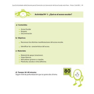 Guía De Actividades del/la Docente para la Prevención y la Intervención del Acoso Escolar entre Pares - Primer Ciclo EEB | 09

Actividad Nº 1: ¿Qué es el acoso escolar?

a) Contenidos
Acoso Escolar
Respeto
Discriminación
b) Objetivos
Reconocer las distintas manifestaciones del acoso escolar.
Identificar las características del acoso.
c) Materiales
Material de apoyo (oraciones).
Hojas blancas.
Marcadores gruesos o crayolas.
Plasticola, isocola o cinta adhesiva.

d) Tiempo: 40 -80 minutos
Según nivel de profundización que se quiera dar al tema.

80
minutos

 