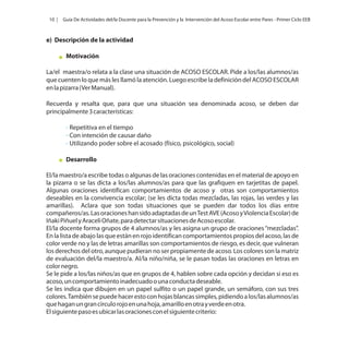 10 |

Guía De Actividades del/la Docente para la Prevención y la Intervención del Acoso Escolar entre Pares - Primer Ciclo EEB

e) Descripción de la actividad
Motivación
La/el maestra/o relata a la clase una situación de ACOSO ESCOLAR. Pide a los/las alumnos/as
que cuenten lo que más les llamó la atención. Luego escribe la definición del ACOSO ESCOLAR
en la pizarra (Ver Manual).
Recuerda y resalta que, para que una situación sea denominada acoso, se deben dar
principalmente 3 características:
- Repetitiva en el tiempo
- Con intención de causar daño
- Utilizando poder sobre el acosado (físico, psicológico, social)
Desarrollo
El/la maestro/a escribe todas o algunas de las oraciones contenidas en el material de apoyo en
la pizarra o se las dicta a los/las alumnos/as para que las grafiquen en tarjetitas de papel.
Algunas oraciones identifican comportamientos de acoso y otras son comportamientos
deseables en la convivencia escolar; (se les dicta todas mezcladas, las rojas, las verdes y las
amarillas). Aclara que son todas situaciones que se pueden dar todos los días entre
compañeros/as. Las oraciones han sido adaptadas de un Test AVE (Acoso y Violencia Escolar) de
Iñaki Piñuel y Araceli Oñate, para detectar situaciones de Acoso escolar.
El/la docente forma grupos de 4 alumnos/as y les asigna un grupo de oraciones “mezcladas”.
En la lista de abajo las que están en rojo identifican comportamientos propios del acoso, las de
color verde no y las de letras amarillas son comportamientos de riesgo, es decir, que vulneran
los derechos del otro, aunque pudieran no ser propiamente de acoso. Los colores son la matriz
de evaluación del/la maestro/a. Al/la niño/niña, se le pasan todas las oraciones en letras en
color negro.
Se le pide a los/las niños/as que en grupos de 4, hablen sobre cada opción y decidan si eso es
acoso, un comportamiento inadecuado o una conducta deseable.
Se les indica que dibujen en un papel sulfito o un papel grande, un semáforo, con sus tres
colores. También se puede hacer esto con hojas blancas simples, pidiendo a los/las alumnos/as
que hagan un gran círculo rojo en una hoja, amarillo en otra y verde en otra.
El siguiente paso es ubicar las oraciones con el siguiente criterio:

 