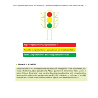 Guía De Actividades del/la Docente para la Prevención y la Intervención del Acoso Escolar entre Pares - Primer Ciclo EEB | 11

Rojo: comportamientos propios del acoso.
Amarillo: comportamientos que vulneran los derechos del otro.

Verde: Comportamientos deseables para la convivencia

Cierre de la Actividad
El acoso escolar es una realidad cruel en la que muchos niños y niñas se ven involucrados/as, a
veces activamente, otras, pasivamente. Acosar quiere decir amedrentar, hacer uso de la
fuerza (física, o de carácter) para causarle daño intencionalmente a un/a compañero/a, o
permitir situaciones en las que sabemos que él o ella está pasando mal. A veces es difícil
darnos cuenta cuando lo que hacemos molesta, agrede, hace sentir mal al/la otro/a.

 