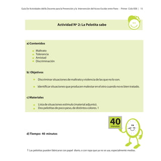 Guía De Actividades del/la Docente para la Prevención y la Intervención del Acoso Escolar entre Pares - Primer Ciclo EEB | 15

Actividad Nº 2: La Pelotita sabe

a) Contenidos
Maltrato
Tolerancia
Amistad
Discriminación

b) Objetivos
Discriminar situaciones de maltrato y violencia de las que no lo son.
Identificar situaciones que producen malestar en el otro cuando no es bien tratado.

c) Materiales
Lista de situaciones estímulo (material adjunto).
Dos pelotitas de poco peso, de distintos colores. 1

40
minutos

d) Tiempo: 40 minutos

1 Las pelotitas pueden fabricarse con papel diario, o con ropa que ya no se usa, especialmente medias.

 