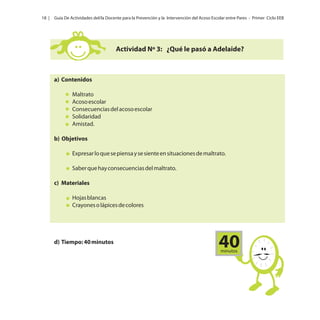 18 |

Guía De Actividades del/la Docente para la Prevención y la Intervención del Acoso Escolar entre Pares - Primer Ciclo EEB

Actividad Nº 3: ¿Qué le pasó a Adelaide?

a) Contenidos
Maltrato
Acoso escolar
Consecuencias del acoso escolar
Solidaridad
Amistad.
b) Objetivos
Expresar lo que se piensa y se siente en situaciones de maltrato.
Saber que hay consecuencias del maltrato.
c) Materiales
Hojas blancas
Crayones o lápices de colores

d) Tiempo: 40 minutos

40
minutos

 