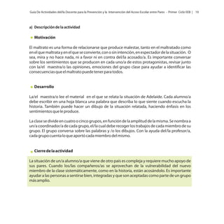 Guía De Actividades del/la Docente para la Prevención y la Intervención del Acoso Escolar entre Pares - Primer Ciclo EEB | 19

a) Descripción de la actividad

Motivación
El maltrato es una forma de relacionarse que produce malestar, tanto en el maltratado como
en el que maltrata y en el que se convierte, con o sin intención, en espectador de la situación. O
sea, mira y no hace nada, ni a favor ni en contra del/la acosado/a. Es importante conversar
sobre los sentimientos que se producen en cada uno/a de estos protagonistas, revisar junto
con la/el maestra/o las opiniones, emociones del grupo clase para ayudar a identificar las
consecuencias que el maltrato puede tener para todos.

Desarrollo
La/el maestra/o lee el material en el que se relata la situación de Adelaide. Cada alumno/a
debe escribir en una hoja blanca una palabra que describa lo que siente cuando escucha la
historia. También puede hacer un dibujo de la situación relatada, haciendo énfasis en los
sentimientos que le produce.
La clase se divide en cuatro o cinco grupos, en función de la amplitud de la misma. Se nombra a
un/a coordinador/a de cada grupo, el/la cual debe recoger los trabajos de cada miembro de su
grupo. El grupo conversa sobre las palabras y /o los dibujos. Con la ayuda del/la profesor/a,
cada grupo cuenta lo que aportó cada miembro del mismo.

Cierre de la actividad
La situación de un/a alumno/a que viene de otro país es compleja y requiere mucho apoyo de
sus pares. Cuando los/las compañeros/as se aprovechan de la vulnerabilidad del nuevo
miembro de la clase sistemáticamente, como en la historia, están acosándolo. Es importante
ayudar a las personas a sentirse bien, integradas y que son aceptadas como parte de un grupo
más amplio.

 