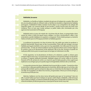 20 |

Guía De Actividades del/la Docente para la Prevención y la Intervención del Acoso Escolar entre Pares - Primer Ciclo EEB

MATERIAL

Adelaide, la nueva
Adelaide y su familia se habían mudado de país por el trabajo de su padre. Ella venía
de una escuela privada en el Brasil, toda su familia era brasilera y lógicamente hablaba
portugués. A Adelaide le había costado mucho dejar a sus compañeros de colegio del
segundo grado. Los conocía desde el pre-escolar y sentía mucha pena de tener que
mudarse. Pero se tuvo que mudar porque su padre había sido contratado por una
agencia internacional en el Paraguay.
Adelaide tenía un poco de miedo de ir al primer día de clases, se preguntaba cómo
serían los niños y niñas de aquel nuevo colegio, si se iba a acostumbrar a ellos, si les
entendería cuando hablaban en español, o en guaraní. Tenía miedo porque su mamá le
había contado que en el Paraguay también se hablaba guaraní.
La profesora la presentó a la clase el primer día y les pidió que todos la ayudaran a
sentirse bienvenida. Parecía que se iba a acostumbrar. Tenía sólo dos amigas, una que
hablaba portugués también y otra, que era muy agradable. Con ellas pasó el recreo los
primeros días. Un día, las niñas le pidieron que les prestara dinero para comprar algo en
la cantina y que se lo devolverían al día siguiente. Ella se los dio, aunque se quedó sin
nada para ella misma, pero no quería que sus amigas se molestaran con ella.
Al día siguiente, no le devolvieron el dinero y le volvieron a pedir su dinero para
comprar alguna otra cosa. Y así pasó toda una semana, en la que las amigas no devolvían
su dinero, y seguían pidiendo prestado. Adelaide seguía sin comer nada en el recreo.
Durante el fin de semana le contó a su mamá lo que le había pasado y ésta sugirió que
explicara a sus amigas que ya no podía seguir entregándoles el dinero de su merienda.
La segunda semana de clases, Adelaide hizo lo que le dijo su madre. Cuando las niñas
se acercaron a ella para pedirle plata para la merienda, ella les dijo que no se lo iba a dar
porque ella también quería comprarse algo para su merienda. Ese día dejaron de hablar
con ella. Ya no jugaban con ella en los recreos, y la ignoraban. Ahora ya no tenía amigos, y
se sentía muy triste por eso.
Además, hablaron con las otras nenas del grado para que no “se juntaran” más con
ella. Cuando había que hacer trabajos en grupo, nadie elegía a Adelaide, y ella tenía que
hacer solita su trabajo. La maestra trataba de ayudar, pero cuando ella no estaba cerca, las
niñas le tentaban y le decían groserías y cosas que le hacían sentir muy mal.

 